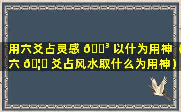 用六爻占灵感 🐳 以什为用神（六 🦆 爻占风水取什么为用神）